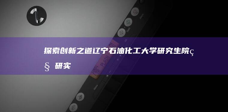 探索创新之道：辽宁石油化工大学研究生院科研实力与创新突破